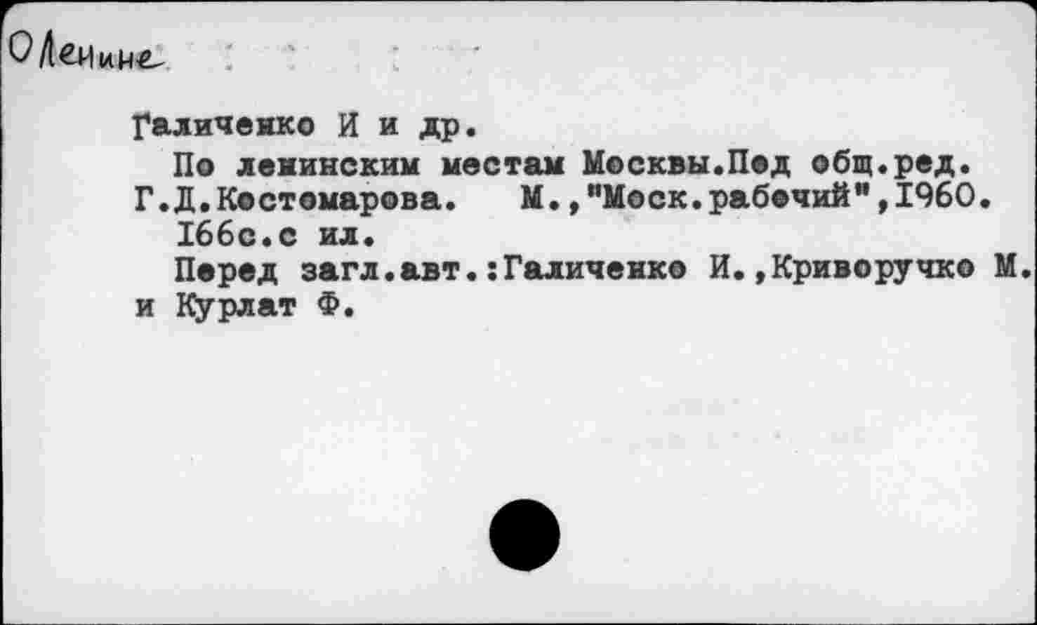 ﻿
Галиченко И и др.
По ленинским местам Москвы.Пед общ.ред.
Г.Д.Костомарова.	М.,"Моск.рабочий",1960.
166с.с ил.
Перед загл.авт.:Галиченко И.»Криворучко М. и Курлат Ф.